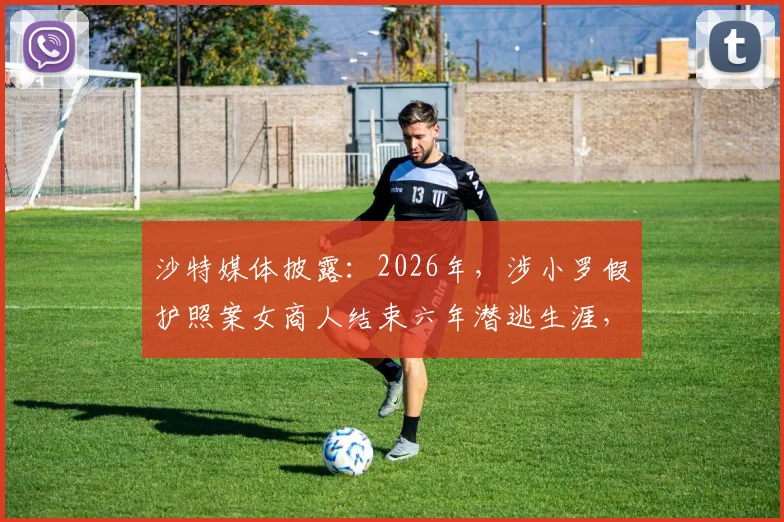 沙特媒体披露：2026年，涉小罗假护照案女商人结束六年潜逃生涯，向沙特当局自首