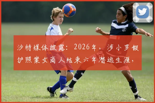 沙特媒体披露:2026年,涉小罗假护照案女商人结束六年潜逃生涯,向沙特当局自首