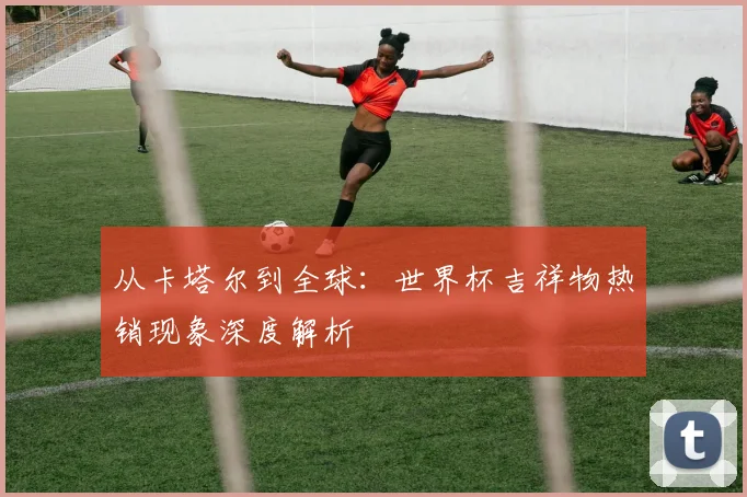 从卡塔尔到全球：世界杯吉祥物热销现象深度解析