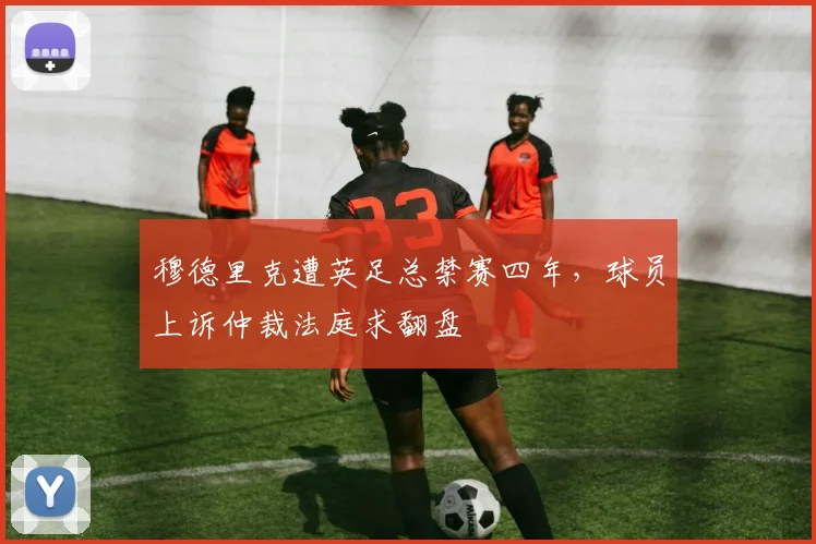 穆德里克遭英足总禁赛四年，球员上诉仲裁法庭求翻盘