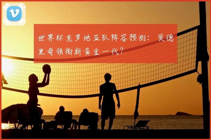 世界杯克罗地亚队阵容预测：莫德里奇领衔新黄金一代？