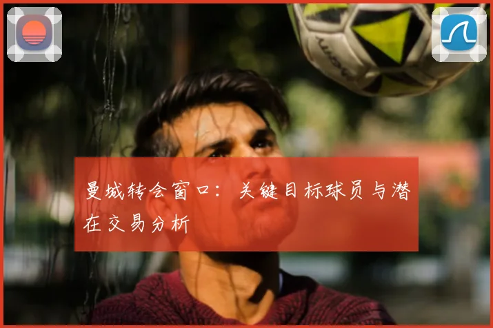 曼城转会窗口：关键目标球员与潜在交易分析