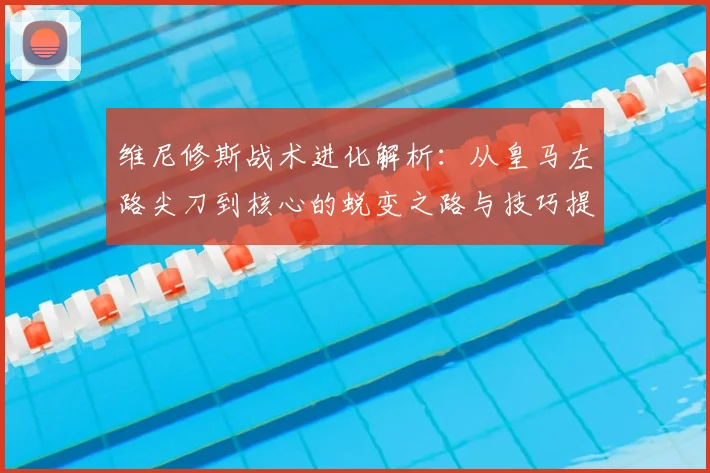 维尼修斯战术进化解析:从皇马左路尖刀到核心的蜕变之路与技巧提升